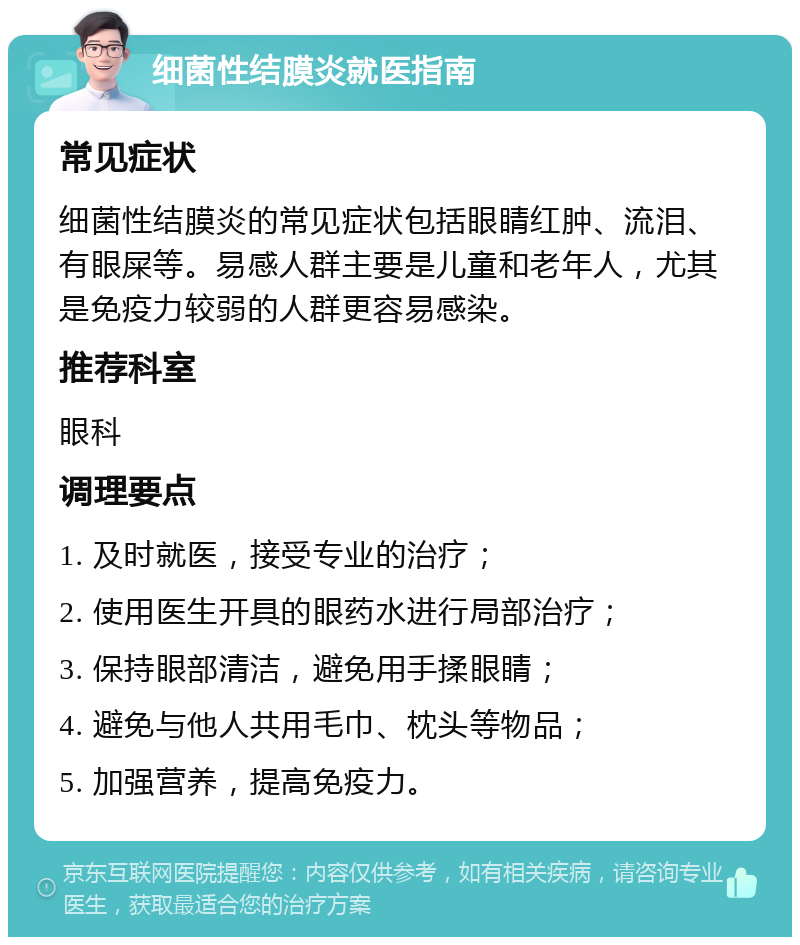 细菌性结膜炎就医指南 常见症状 细菌性结膜炎的常见症状包括眼睛红肿、流泪、有眼屎等。易感人群主要是儿童和老年人，尤其是免疫力较弱的人群更容易感染。 推荐科室 眼科 调理要点 1. 及时就医，接受专业的治疗； 2. 使用医生开具的眼药水进行局部治疗； 3. 保持眼部清洁，避免用手揉眼睛； 4. 避免与他人共用毛巾、枕头等物品； 5. 加强营养，提高免疫力。