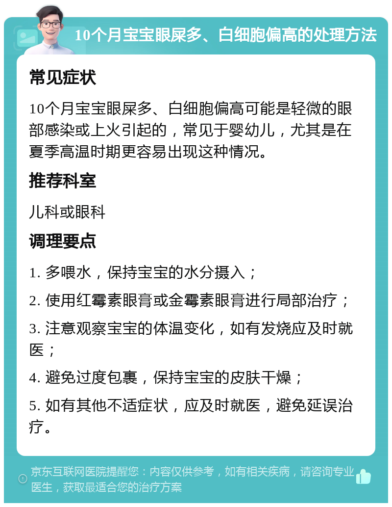 10个月宝宝眼屎多、白细胞偏高的处理方法 常见症状 10个月宝宝眼屎多、白细胞偏高可能是轻微的眼部感染或上火引起的，常见于婴幼儿，尤其是在夏季高温时期更容易出现这种情况。 推荐科室 儿科或眼科 调理要点 1. 多喂水，保持宝宝的水分摄入； 2. 使用红霉素眼膏或金霉素眼膏进行局部治疗； 3. 注意观察宝宝的体温变化，如有发烧应及时就医； 4. 避免过度包裹，保持宝宝的皮肤干燥； 5. 如有其他不适症状，应及时就医，避免延误治疗。