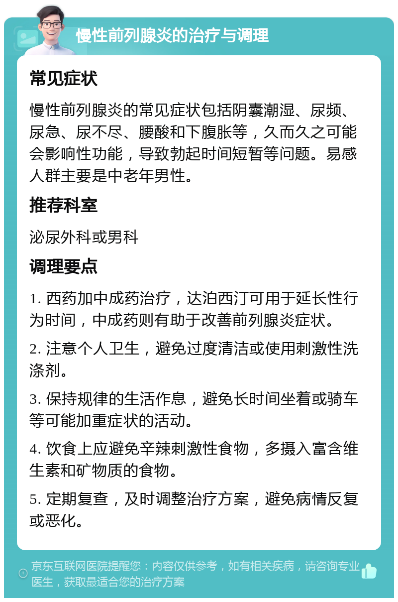 慢性前列腺炎的治疗与调理 常见症状 慢性前列腺炎的常见症状包括阴囊潮湿、尿频、尿急、尿不尽、腰酸和下腹胀等，久而久之可能会影响性功能，导致勃起时间短暂等问题。易感人群主要是中老年男性。 推荐科室 泌尿外科或男科 调理要点 1. 西药加中成药治疗，达泊西汀可用于延长性行为时间，中成药则有助于改善前列腺炎症状。 2. 注意个人卫生，避免过度清洁或使用刺激性洗涤剂。 3. 保持规律的生活作息，避免长时间坐着或骑车等可能加重症状的活动。 4. 饮食上应避免辛辣刺激性食物，多摄入富含维生素和矿物质的食物。 5. 定期复查，及时调整治疗方案，避免病情反复或恶化。