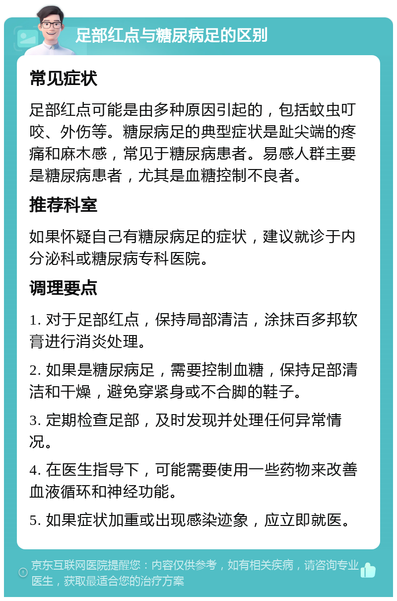 足部红点与糖尿病足的区别 常见症状 足部红点可能是由多种原因引起的，包括蚊虫叮咬、外伤等。糖尿病足的典型症状是趾尖端的疼痛和麻木感，常见于糖尿病患者。易感人群主要是糖尿病患者，尤其是血糖控制不良者。 推荐科室 如果怀疑自己有糖尿病足的症状，建议就诊于内分泌科或糖尿病专科医院。 调理要点 1. 对于足部红点，保持局部清洁，涂抹百多邦软膏进行消炎处理。 2. 如果是糖尿病足，需要控制血糖，保持足部清洁和干燥，避免穿紧身或不合脚的鞋子。 3. 定期检查足部，及时发现并处理任何异常情况。 4. 在医生指导下，可能需要使用一些药物来改善血液循环和神经功能。 5. 如果症状加重或出现感染迹象，应立即就医。