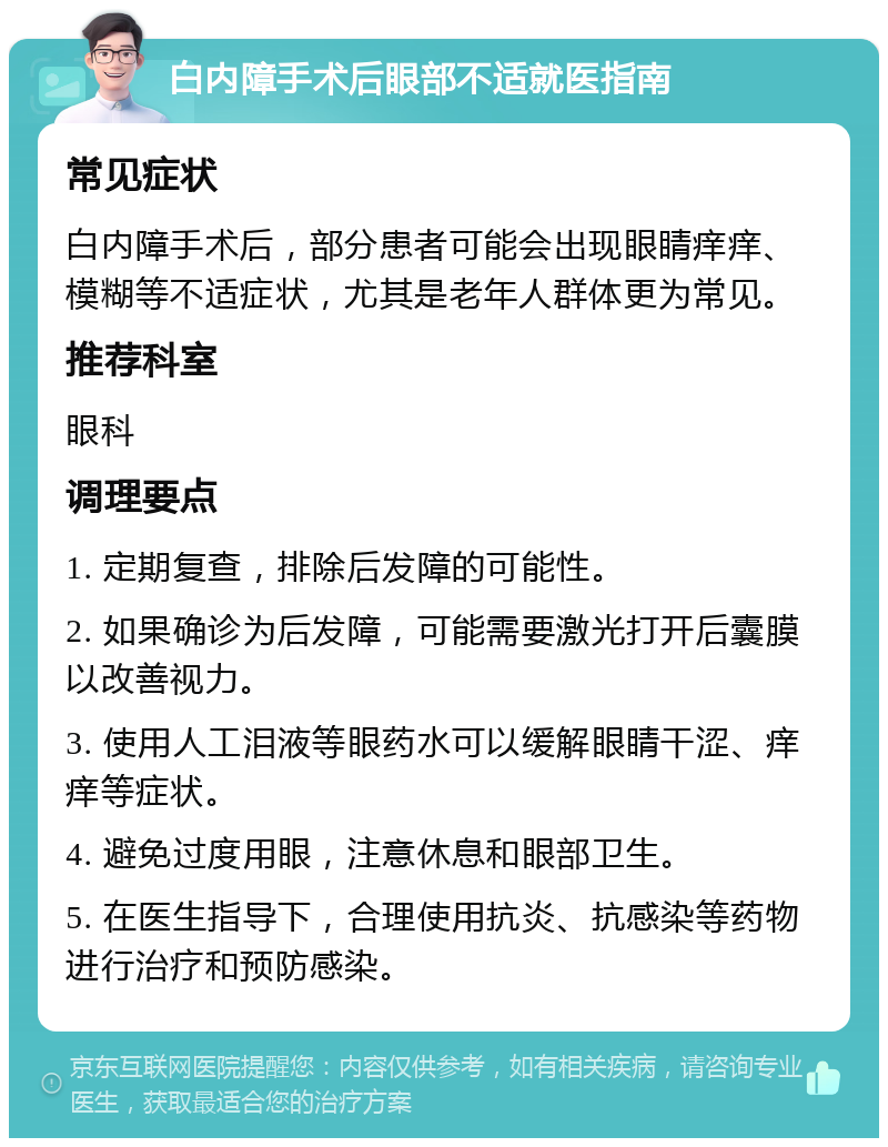 白内障手术后眼部不适就医指南 常见症状 白内障手术后，部分患者可能会出现眼睛痒痒、模糊等不适症状，尤其是老年人群体更为常见。 推荐科室 眼科 调理要点 1. 定期复查，排除后发障的可能性。 2. 如果确诊为后发障，可能需要激光打开后囊膜以改善视力。 3. 使用人工泪液等眼药水可以缓解眼睛干涩、痒痒等症状。 4. 避免过度用眼，注意休息和眼部卫生。 5. 在医生指导下，合理使用抗炎、抗感染等药物进行治疗和预防感染。