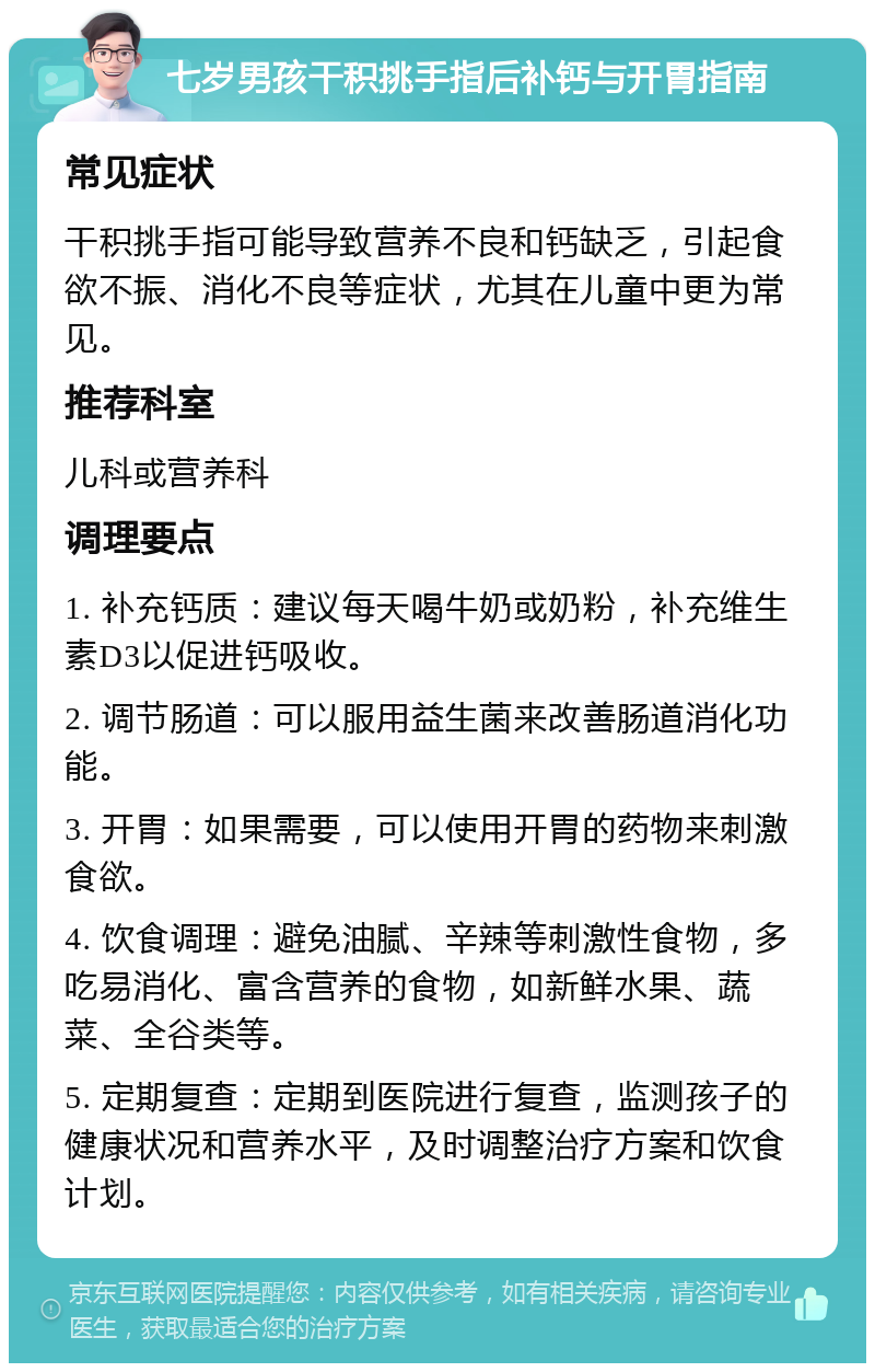 七岁男孩干积挑手指后补钙与开胃指南 常见症状 干积挑手指可能导致营养不良和钙缺乏，引起食欲不振、消化不良等症状，尤其在儿童中更为常见。 推荐科室 儿科或营养科 调理要点 1. 补充钙质：建议每天喝牛奶或奶粉，补充维生素D3以促进钙吸收。 2. 调节肠道：可以服用益生菌来改善肠道消化功能。 3. 开胃：如果需要，可以使用开胃的药物来刺激食欲。 4. 饮食调理：避免油腻、辛辣等刺激性食物，多吃易消化、富含营养的食物，如新鲜水果、蔬菜、全谷类等。 5. 定期复查：定期到医院进行复查，监测孩子的健康状况和营养水平，及时调整治疗方案和饮食计划。