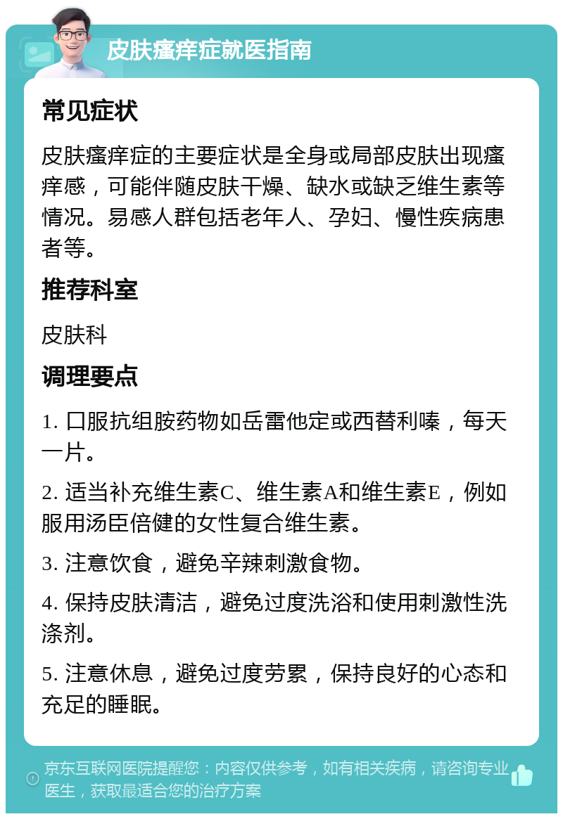 皮肤瘙痒症就医指南 常见症状 皮肤瘙痒症的主要症状是全身或局部皮肤出现瘙痒感，可能伴随皮肤干燥、缺水或缺乏维生素等情况。易感人群包括老年人、孕妇、慢性疾病患者等。 推荐科室 皮肤科 调理要点 1. 口服抗组胺药物如岳雷他定或西替利嗪，每天一片。 2. 适当补充维生素C、维生素A和维生素E，例如服用汤臣倍健的女性复合维生素。 3. 注意饮食，避免辛辣刺激食物。 4. 保持皮肤清洁，避免过度洗浴和使用刺激性洗涤剂。 5. 注意休息，避免过度劳累，保持良好的心态和充足的睡眠。