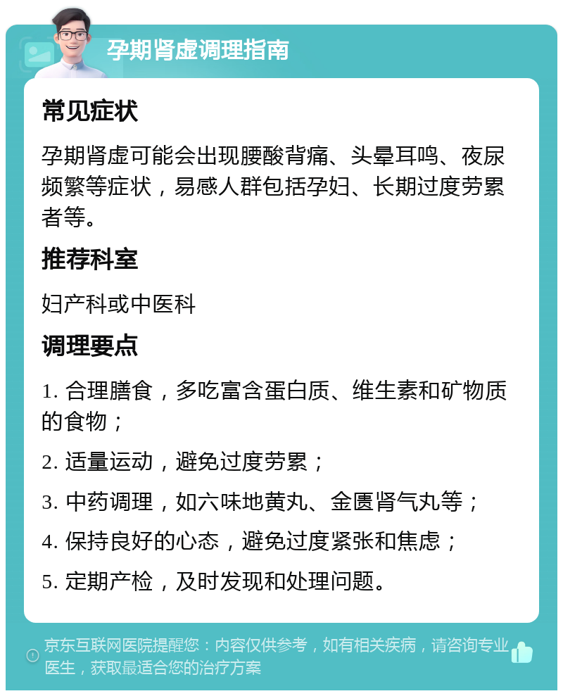 孕期肾虚调理指南 常见症状 孕期肾虚可能会出现腰酸背痛、头晕耳鸣、夜尿频繁等症状，易感人群包括孕妇、长期过度劳累者等。 推荐科室 妇产科或中医科 调理要点 1. 合理膳食，多吃富含蛋白质、维生素和矿物质的食物； 2. 适量运动，避免过度劳累； 3. 中药调理，如六味地黄丸、金匮肾气丸等； 4. 保持良好的心态，避免过度紧张和焦虑； 5. 定期产检，及时发现和处理问题。