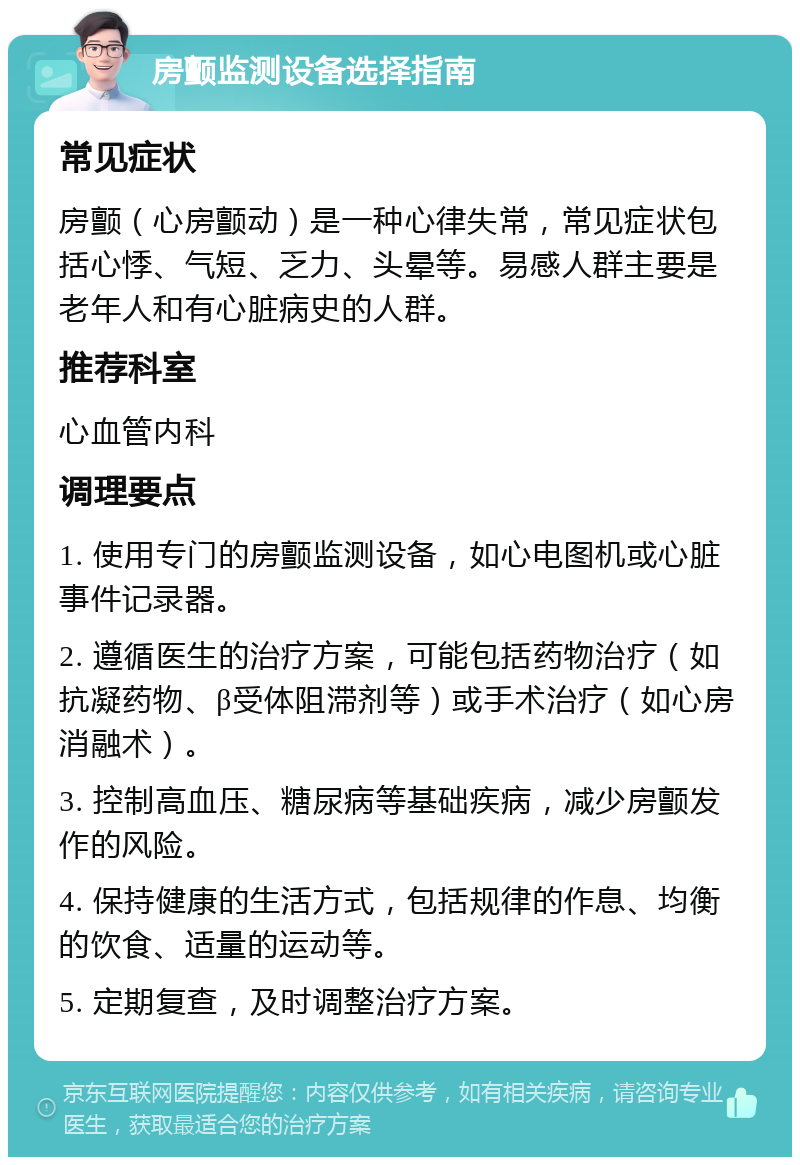 房颤监测设备选择指南 常见症状 房颤（心房颤动）是一种心律失常，常见症状包括心悸、气短、乏力、头晕等。易感人群主要是老年人和有心脏病史的人群。 推荐科室 心血管内科 调理要点 1. 使用专门的房颤监测设备，如心电图机或心脏事件记录器。 2. 遵循医生的治疗方案，可能包括药物治疗（如抗凝药物、β受体阻滞剂等）或手术治疗（如心房消融术）。 3. 控制高血压、糖尿病等基础疾病，减少房颤发作的风险。 4. 保持健康的生活方式，包括规律的作息、均衡的饮食、适量的运动等。 5. 定期复查，及时调整治疗方案。