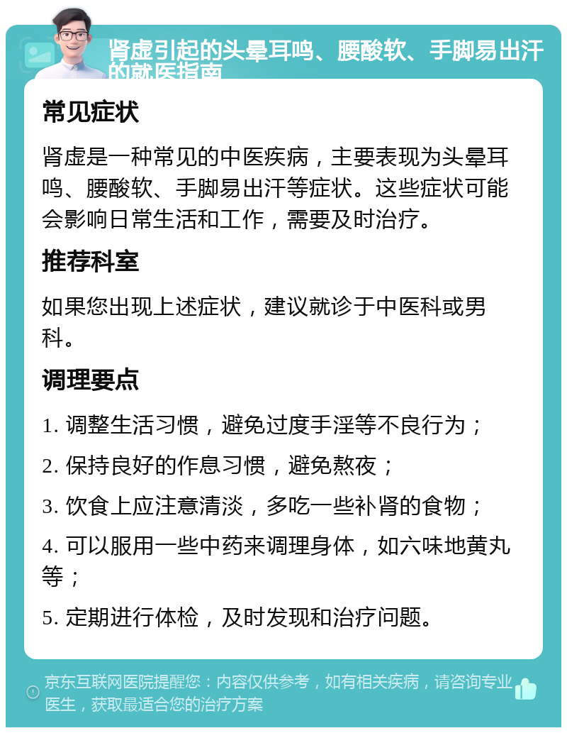 肾虚引起的头晕耳鸣、腰酸软、手脚易出汗的就医指南 常见症状 肾虚是一种常见的中医疾病，主要表现为头晕耳鸣、腰酸软、手脚易出汗等症状。这些症状可能会影响日常生活和工作，需要及时治疗。 推荐科室 如果您出现上述症状，建议就诊于中医科或男科。 调理要点 1. 调整生活习惯，避免过度手淫等不良行为； 2. 保持良好的作息习惯，避免熬夜； 3. 饮食上应注意清淡，多吃一些补肾的食物； 4. 可以服用一些中药来调理身体，如六味地黄丸等； 5. 定期进行体检，及时发现和治疗问题。