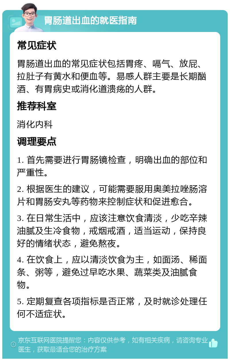 胃肠道出血的就医指南 常见症状 胃肠道出血的常见症状包括胃疼、嗝气、放屁、拉肚子有黄水和便血等。易感人群主要是长期酗酒、有胃病史或消化道溃疡的人群。 推荐科室 消化内科 调理要点 1. 首先需要进行胃肠镜检查，明确出血的部位和严重性。 2. 根据医生的建议，可能需要服用奥美拉唑肠溶片和胃肠安丸等药物来控制症状和促进愈合。 3. 在日常生活中，应该注意饮食清淡，少吃辛辣油腻及生冷食物，戒烟戒酒，适当运动，保持良好的情绪状态，避免熬夜。 4. 在饮食上，应以清淡饮食为主，如面汤、稀面条、粥等，避免过早吃水果、蔬菜类及油腻食物。 5. 定期复查各项指标是否正常，及时就诊处理任何不适症状。