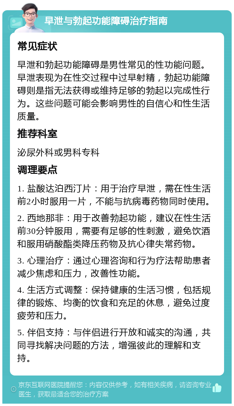 早泄与勃起功能障碍治疗指南 常见症状 早泄和勃起功能障碍是男性常见的性功能问题。早泄表现为在性交过程中过早射精，勃起功能障碍则是指无法获得或维持足够的勃起以完成性行为。这些问题可能会影响男性的自信心和性生活质量。 推荐科室 泌尿外科或男科专科 调理要点 1. 盐酸达泊西汀片：用于治疗早泄，需在性生活前2小时服用一片，不能与抗病毒药物同时使用。 2. 西地那非：用于改善勃起功能，建议在性生活前30分钟服用，需要有足够的性刺激，避免饮酒和服用硝酸酯类降压药物及抗心律失常药物。 3. 心理治疗：通过心理咨询和行为疗法帮助患者减少焦虑和压力，改善性功能。 4. 生活方式调整：保持健康的生活习惯，包括规律的锻炼、均衡的饮食和充足的休息，避免过度疲劳和压力。 5. 伴侣支持：与伴侣进行开放和诚实的沟通，共同寻找解决问题的方法，增强彼此的理解和支持。