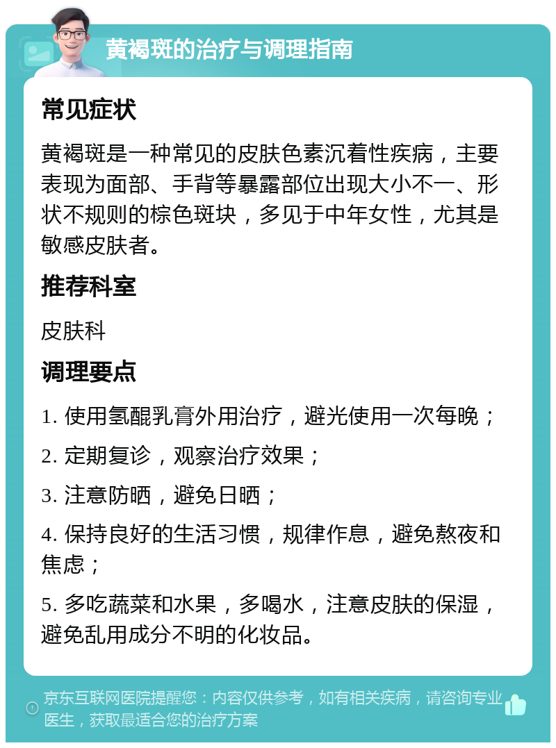 黄褐斑的治疗与调理指南 常见症状 黄褐斑是一种常见的皮肤色素沉着性疾病，主要表现为面部、手背等暴露部位出现大小不一、形状不规则的棕色斑块，多见于中年女性，尤其是敏感皮肤者。 推荐科室 皮肤科 调理要点 1. 使用氢醌乳膏外用治疗，避光使用一次每晚； 2. 定期复诊，观察治疗效果； 3. 注意防晒，避免日晒； 4. 保持良好的生活习惯，规律作息，避免熬夜和焦虑； 5. 多吃蔬菜和水果，多喝水，注意皮肤的保湿，避免乱用成分不明的化妆品。