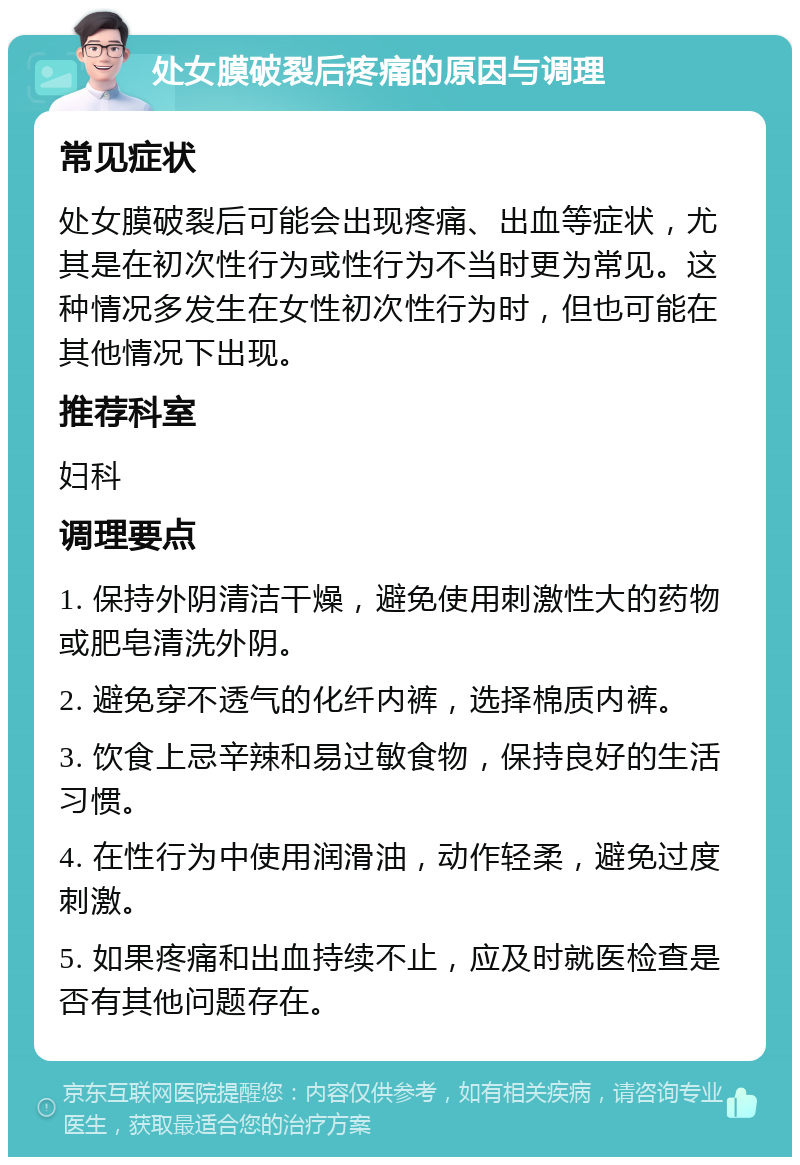 处女膜破裂后疼痛的原因与调理 常见症状 处女膜破裂后可能会出现疼痛、出血等症状，尤其是在初次性行为或性行为不当时更为常见。这种情况多发生在女性初次性行为时，但也可能在其他情况下出现。 推荐科室 妇科 调理要点 1. 保持外阴清洁干燥，避免使用刺激性大的药物或肥皂清洗外阴。 2. 避免穿不透气的化纤内裤，选择棉质内裤。 3. 饮食上忌辛辣和易过敏食物，保持良好的生活习惯。 4. 在性行为中使用润滑油，动作轻柔，避免过度刺激。 5. 如果疼痛和出血持续不止，应及时就医检查是否有其他问题存在。