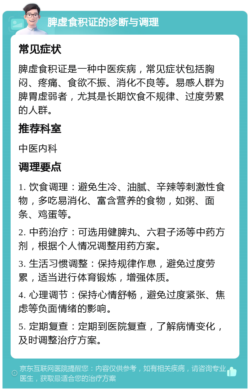 脾虚食积证的诊断与调理 常见症状 脾虚食积证是一种中医疾病，常见症状包括胸闷、疼痛、食欲不振、消化不良等。易感人群为脾胃虚弱者，尤其是长期饮食不规律、过度劳累的人群。 推荐科室 中医内科 调理要点 1. 饮食调理：避免生冷、油腻、辛辣等刺激性食物，多吃易消化、富含营养的食物，如粥、面条、鸡蛋等。 2. 中药治疗：可选用健脾丸、六君子汤等中药方剂，根据个人情况调整用药方案。 3. 生活习惯调整：保持规律作息，避免过度劳累，适当进行体育锻炼，增强体质。 4. 心理调节：保持心情舒畅，避免过度紧张、焦虑等负面情绪的影响。 5. 定期复查：定期到医院复查，了解病情变化，及时调整治疗方案。