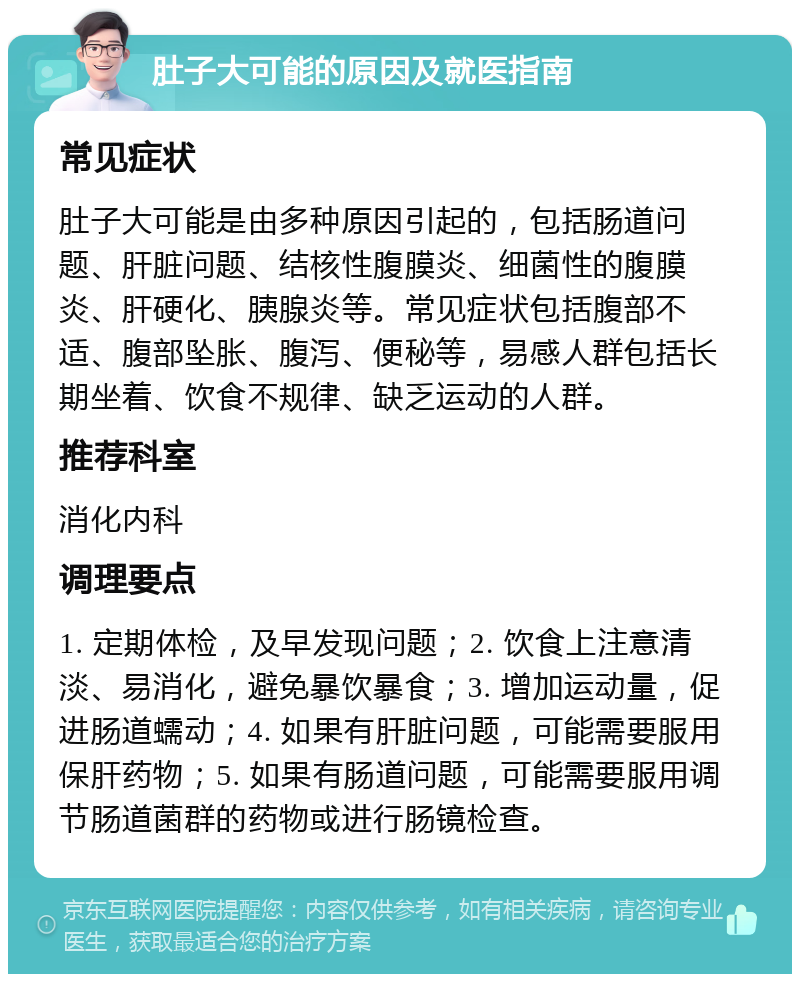 肚子大可能的原因及就医指南 常见症状 肚子大可能是由多种原因引起的，包括肠道问题、肝脏问题、结核性腹膜炎、细菌性的腹膜炎、肝硬化、胰腺炎等。常见症状包括腹部不适、腹部坠胀、腹泻、便秘等，易感人群包括长期坐着、饮食不规律、缺乏运动的人群。 推荐科室 消化内科 调理要点 1. 定期体检，及早发现问题；2. 饮食上注意清淡、易消化，避免暴饮暴食；3. 增加运动量，促进肠道蠕动；4. 如果有肝脏问题，可能需要服用保肝药物；5. 如果有肠道问题，可能需要服用调节肠道菌群的药物或进行肠镜检查。