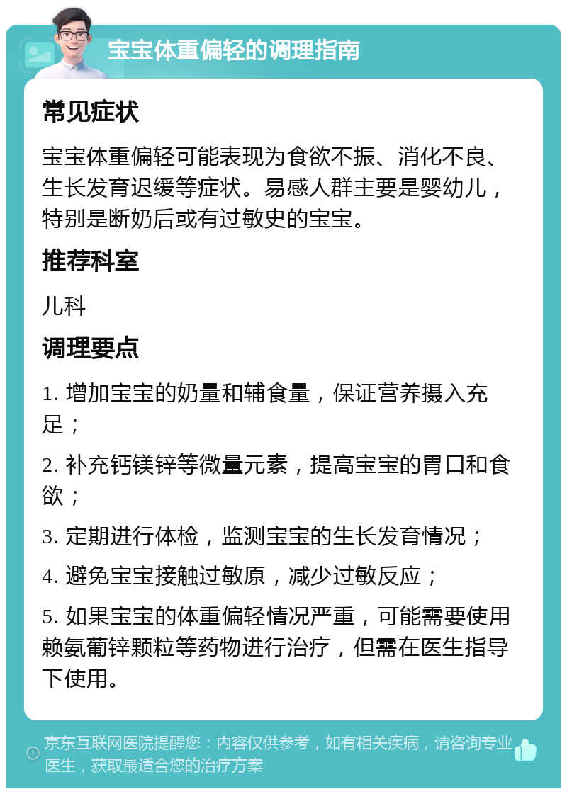 宝宝体重偏轻的调理指南 常见症状 宝宝体重偏轻可能表现为食欲不振、消化不良、生长发育迟缓等症状。易感人群主要是婴幼儿，特别是断奶后或有过敏史的宝宝。 推荐科室 儿科 调理要点 1. 增加宝宝的奶量和辅食量，保证营养摄入充足； 2. 补充钙镁锌等微量元素，提高宝宝的胃口和食欲； 3. 定期进行体检，监测宝宝的生长发育情况； 4. 避免宝宝接触过敏原，减少过敏反应； 5. 如果宝宝的体重偏轻情况严重，可能需要使用赖氨葡锌颗粒等药物进行治疗，但需在医生指导下使用。