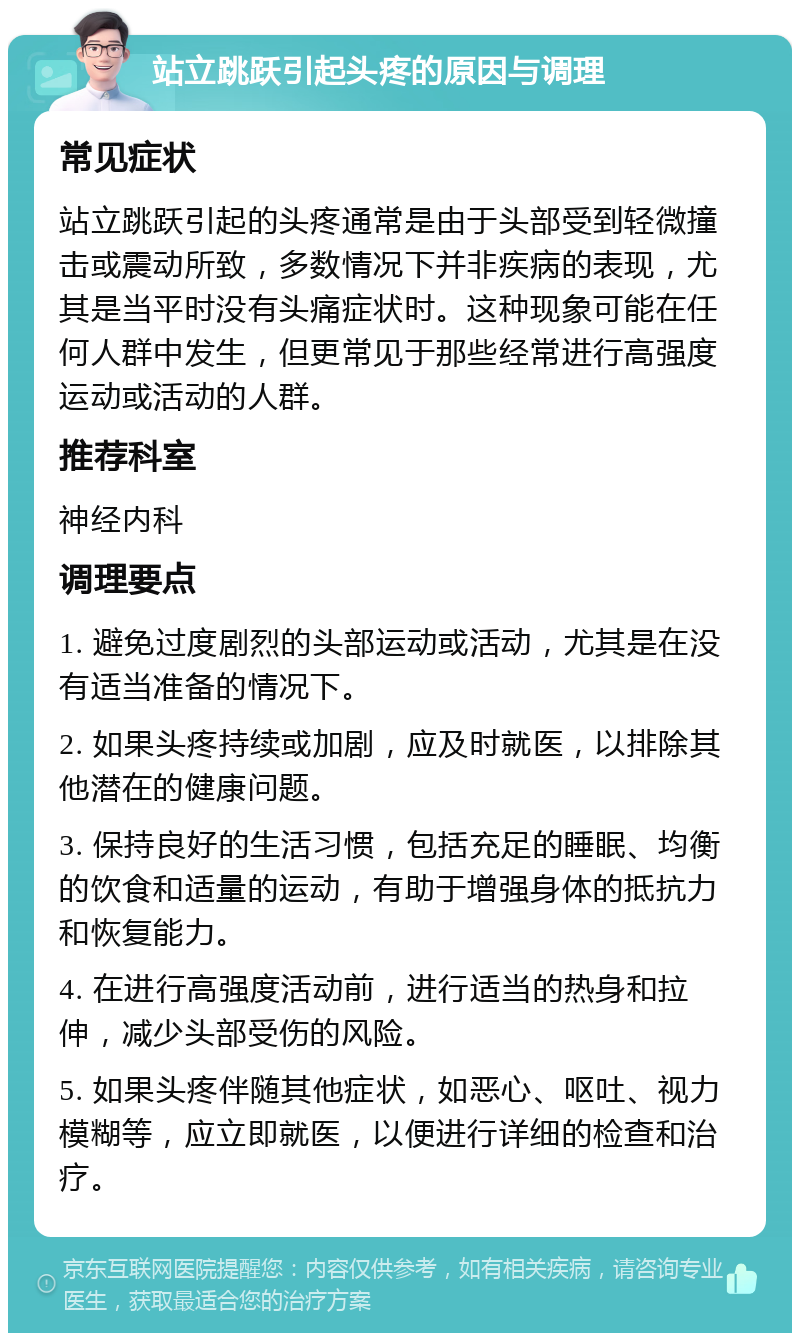 站立跳跃引起头疼的原因与调理 常见症状 站立跳跃引起的头疼通常是由于头部受到轻微撞击或震动所致，多数情况下并非疾病的表现，尤其是当平时没有头痛症状时。这种现象可能在任何人群中发生，但更常见于那些经常进行高强度运动或活动的人群。 推荐科室 神经内科 调理要点 1. 避免过度剧烈的头部运动或活动，尤其是在没有适当准备的情况下。 2. 如果头疼持续或加剧，应及时就医，以排除其他潜在的健康问题。 3. 保持良好的生活习惯，包括充足的睡眠、均衡的饮食和适量的运动，有助于增强身体的抵抗力和恢复能力。 4. 在进行高强度活动前，进行适当的热身和拉伸，减少头部受伤的风险。 5. 如果头疼伴随其他症状，如恶心、呕吐、视力模糊等，应立即就医，以便进行详细的检查和治疗。