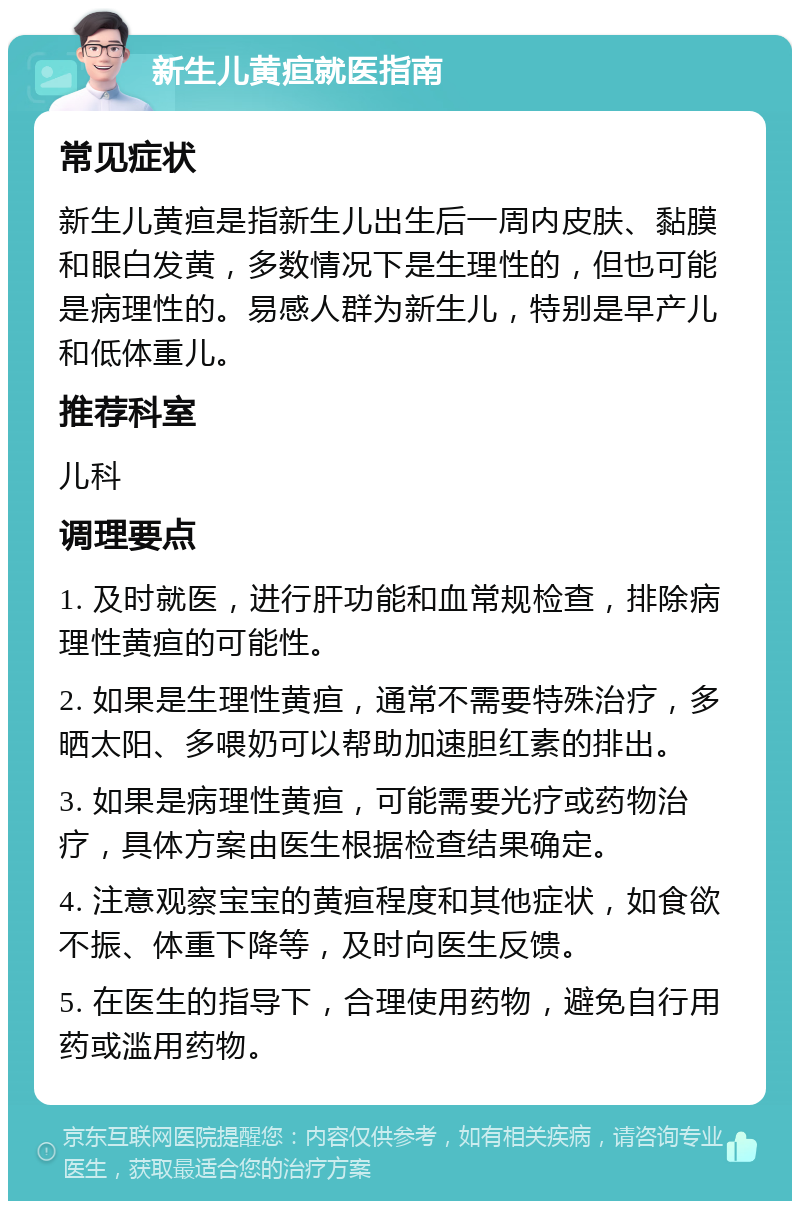 新生儿黄疸就医指南 常见症状 新生儿黄疸是指新生儿出生后一周内皮肤、黏膜和眼白发黄，多数情况下是生理性的，但也可能是病理性的。易感人群为新生儿，特别是早产儿和低体重儿。 推荐科室 儿科 调理要点 1. 及时就医，进行肝功能和血常规检查，排除病理性黄疸的可能性。 2. 如果是生理性黄疸，通常不需要特殊治疗，多晒太阳、多喂奶可以帮助加速胆红素的排出。 3. 如果是病理性黄疸，可能需要光疗或药物治疗，具体方案由医生根据检查结果确定。 4. 注意观察宝宝的黄疸程度和其他症状，如食欲不振、体重下降等，及时向医生反馈。 5. 在医生的指导下，合理使用药物，避免自行用药或滥用药物。