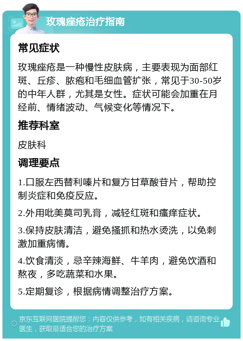 玫瑰痤疮治疗指南 常见症状 玫瑰痤疮是一种慢性皮肤病，主要表现为面部红斑、丘疹、脓疱和毛细血管扩张，常见于30-50岁的中年人群，尤其是女性。症状可能会加重在月经前、情绪波动、气候变化等情况下。 推荐科室 皮肤科 调理要点 1.口服左西替利嗪片和复方甘草酸苷片，帮助控制炎症和免疫反应。 2.外用吡美莫司乳膏，减轻红斑和瘙痒症状。 3.保持皮肤清洁，避免搔抓和热水烫洗，以免刺激加重病情。 4.饮食清淡，忌辛辣海鲜、牛羊肉，避免饮酒和熬夜，多吃蔬菜和水果。 5.定期复诊，根据病情调整治疗方案。