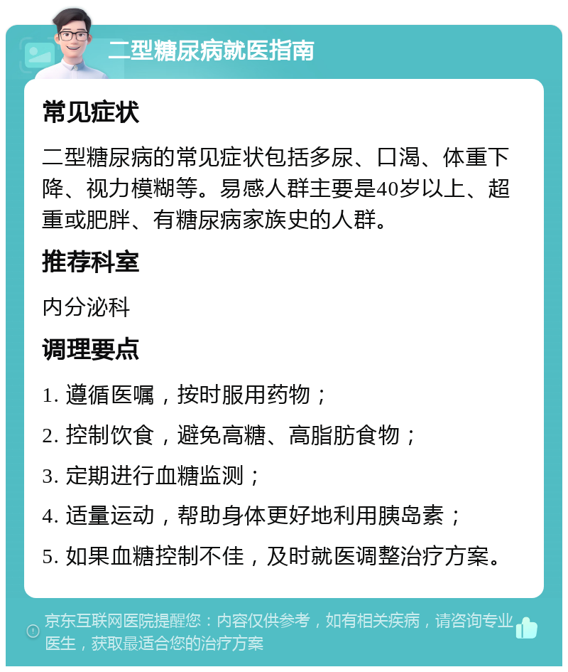 二型糖尿病就医指南 常见症状 二型糖尿病的常见症状包括多尿、口渴、体重下降、视力模糊等。易感人群主要是40岁以上、超重或肥胖、有糖尿病家族史的人群。 推荐科室 内分泌科 调理要点 1. 遵循医嘱，按时服用药物； 2. 控制饮食，避免高糖、高脂肪食物； 3. 定期进行血糖监测； 4. 适量运动，帮助身体更好地利用胰岛素； 5. 如果血糖控制不佳，及时就医调整治疗方案。