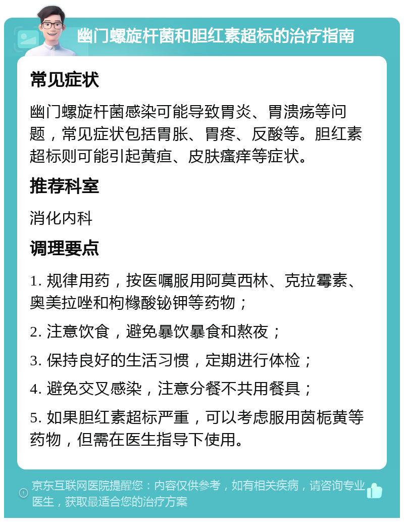 幽门螺旋杆菌和胆红素超标的治疗指南 常见症状 幽门螺旋杆菌感染可能导致胃炎、胃溃疡等问题，常见症状包括胃胀、胃疼、反酸等。胆红素超标则可能引起黄疸、皮肤瘙痒等症状。 推荐科室 消化内科 调理要点 1. 规律用药，按医嘱服用阿莫西林、克拉霉素、奥美拉唑和枸橼酸铋钾等药物； 2. 注意饮食，避免暴饮暴食和熬夜； 3. 保持良好的生活习惯，定期进行体检； 4. 避免交叉感染，注意分餐不共用餐具； 5. 如果胆红素超标严重，可以考虑服用茵栀黄等药物，但需在医生指导下使用。