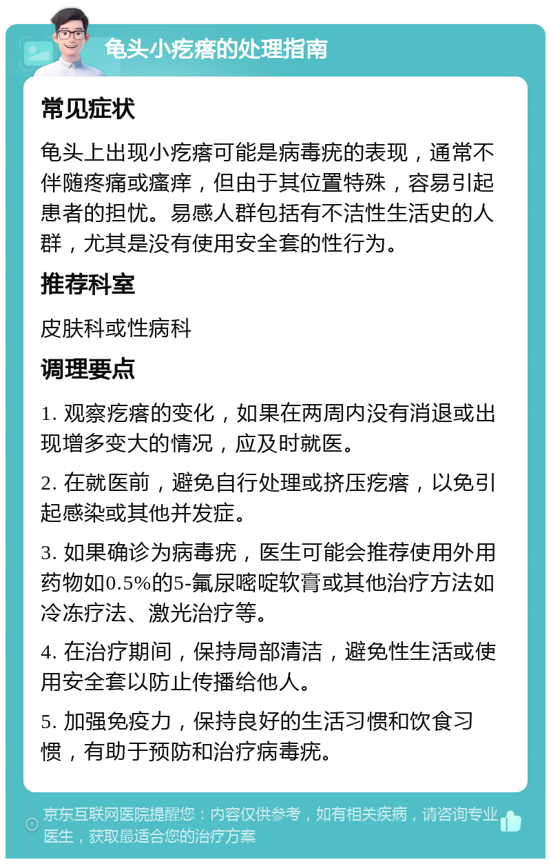 龟头小疙瘩的处理指南 常见症状 龟头上出现小疙瘩可能是病毒疣的表现，通常不伴随疼痛或瘙痒，但由于其位置特殊，容易引起患者的担忧。易感人群包括有不洁性生活史的人群，尤其是没有使用安全套的性行为。 推荐科室 皮肤科或性病科 调理要点 1. 观察疙瘩的变化，如果在两周内没有消退或出现增多变大的情况，应及时就医。 2. 在就医前，避免自行处理或挤压疙瘩，以免引起感染或其他并发症。 3. 如果确诊为病毒疣，医生可能会推荐使用外用药物如0.5%的5-氟尿嘧啶软膏或其他治疗方法如冷冻疗法、激光治疗等。 4. 在治疗期间，保持局部清洁，避免性生活或使用安全套以防止传播给他人。 5. 加强免疫力，保持良好的生活习惯和饮食习惯，有助于预防和治疗病毒疣。