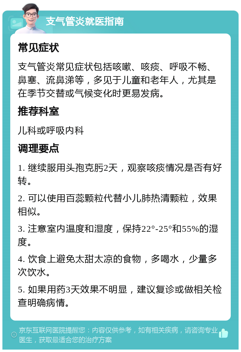 支气管炎就医指南 常见症状 支气管炎常见症状包括咳嗽、咳痰、呼吸不畅、鼻塞、流鼻涕等，多见于儿童和老年人，尤其是在季节交替或气候变化时更易发病。 推荐科室 儿科或呼吸内科 调理要点 1. 继续服用头孢克肟2天，观察咳痰情况是否有好转。 2. 可以使用百蕊颗粒代替小儿肺热清颗粒，效果相似。 3. 注意室内温度和湿度，保持22°-25°和55%的湿度。 4. 饮食上避免太甜太凉的食物，多喝水，少量多次饮水。 5. 如果用药3天效果不明显，建议复诊或做相关检查明确病情。