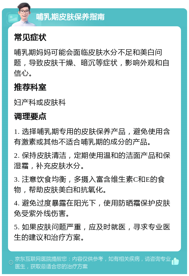 哺乳期皮肤保养指南 常见症状 哺乳期妈妈可能会面临皮肤水分不足和美白问题，导致皮肤干燥、暗沉等症状，影响外观和自信心。 推荐科室 妇产科或皮肤科 调理要点 1. 选择哺乳期专用的皮肤保养产品，避免使用含有激素或其他不适合哺乳期的成分的产品。 2. 保持皮肤清洁，定期使用温和的洁面产品和保湿霜，补充皮肤水分。 3. 注意饮食均衡，多摄入富含维生素C和E的食物，帮助皮肤美白和抗氧化。 4. 避免过度暴露在阳光下，使用防晒霜保护皮肤免受紫外线伤害。 5. 如果皮肤问题严重，应及时就医，寻求专业医生的建议和治疗方案。