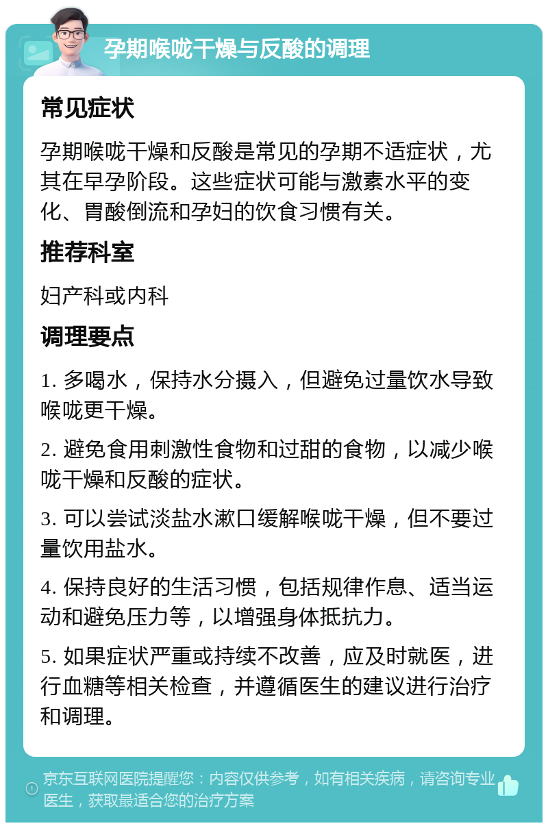 孕期喉咙干燥与反酸的调理 常见症状 孕期喉咙干燥和反酸是常见的孕期不适症状，尤其在早孕阶段。这些症状可能与激素水平的变化、胃酸倒流和孕妇的饮食习惯有关。 推荐科室 妇产科或内科 调理要点 1. 多喝水，保持水分摄入，但避免过量饮水导致喉咙更干燥。 2. 避免食用刺激性食物和过甜的食物，以减少喉咙干燥和反酸的症状。 3. 可以尝试淡盐水漱口缓解喉咙干燥，但不要过量饮用盐水。 4. 保持良好的生活习惯，包括规律作息、适当运动和避免压力等，以增强身体抵抗力。 5. 如果症状严重或持续不改善，应及时就医，进行血糖等相关检查，并遵循医生的建议进行治疗和调理。