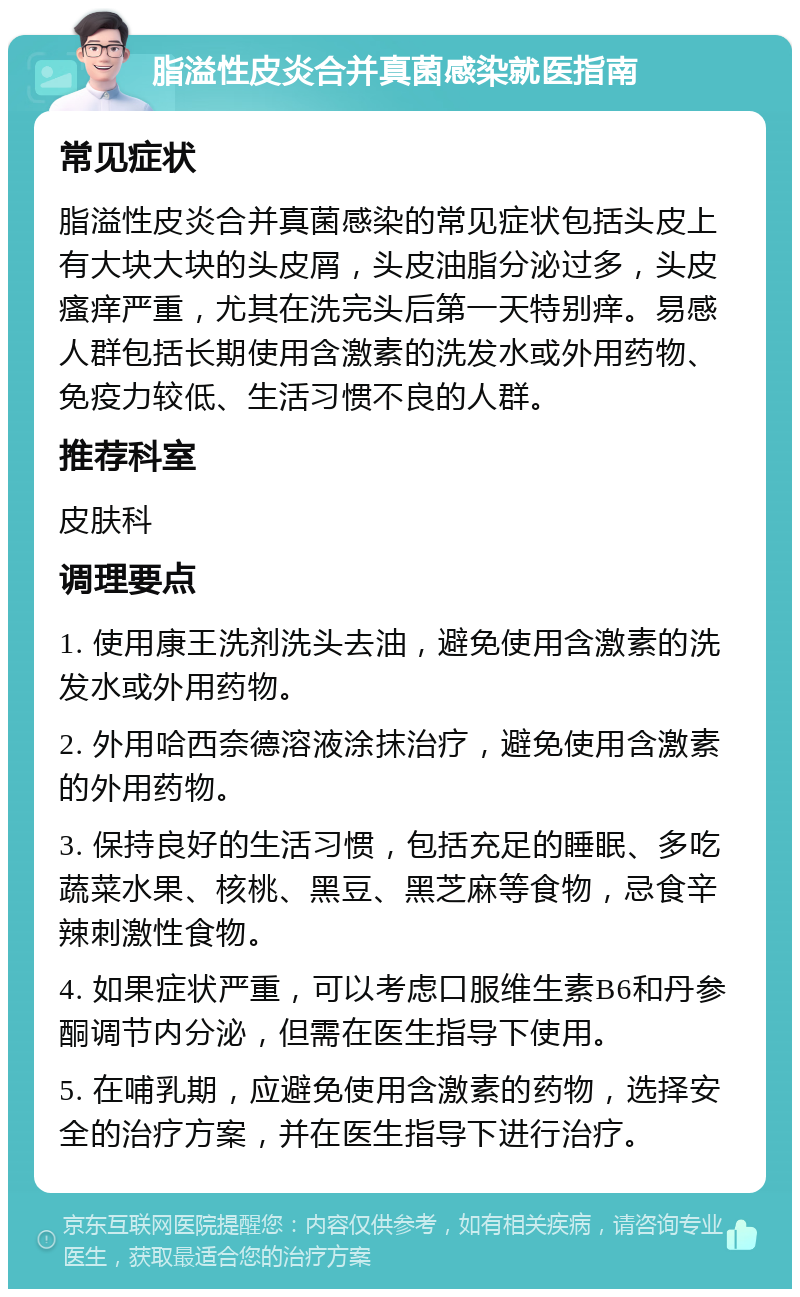 脂溢性皮炎合并真菌感染就医指南 常见症状 脂溢性皮炎合并真菌感染的常见症状包括头皮上有大块大块的头皮屑，头皮油脂分泌过多，头皮瘙痒严重，尤其在洗完头后第一天特别痒。易感人群包括长期使用含激素的洗发水或外用药物、免疫力较低、生活习惯不良的人群。 推荐科室 皮肤科 调理要点 1. 使用康王洗剂洗头去油，避免使用含激素的洗发水或外用药物。 2. 外用哈西奈德溶液涂抹治疗，避免使用含激素的外用药物。 3. 保持良好的生活习惯，包括充足的睡眠、多吃蔬菜水果、核桃、黑豆、黑芝麻等食物，忌食辛辣刺激性食物。 4. 如果症状严重，可以考虑口服维生素B6和丹参酮调节内分泌，但需在医生指导下使用。 5. 在哺乳期，应避免使用含激素的药物，选择安全的治疗方案，并在医生指导下进行治疗。