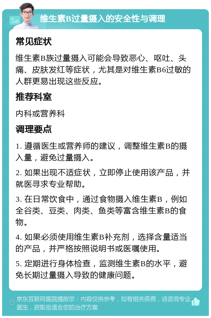 维生素B过量摄入的安全性与调理 常见症状 维生素B族过量摄入可能会导致恶心、呕吐、头痛、皮肤发红等症状，尤其是对维生素B6过敏的人群更易出现这些反应。 推荐科室 内科或营养科 调理要点 1. 遵循医生或营养师的建议，调整维生素B的摄入量，避免过量摄入。 2. 如果出现不适症状，立即停止使用该产品，并就医寻求专业帮助。 3. 在日常饮食中，通过食物摄入维生素B，例如全谷类、豆类、肉类、鱼类等富含维生素B的食物。 4. 如果必须使用维生素B补充剂，选择含量适当的产品，并严格按照说明书或医嘱使用。 5. 定期进行身体检查，监测维生素B的水平，避免长期过量摄入导致的健康问题。