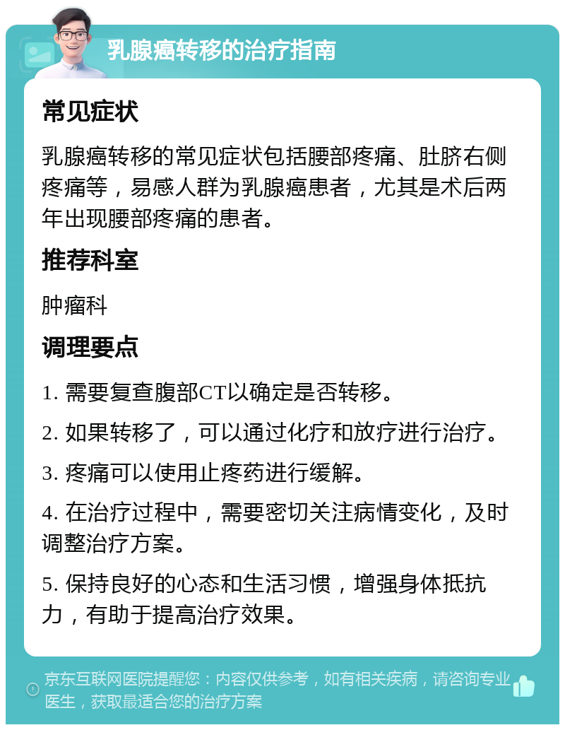 乳腺癌转移的治疗指南 常见症状 乳腺癌转移的常见症状包括腰部疼痛、肚脐右侧疼痛等，易感人群为乳腺癌患者，尤其是术后两年出现腰部疼痛的患者。 推荐科室 肿瘤科 调理要点 1. 需要复查腹部CT以确定是否转移。 2. 如果转移了，可以通过化疗和放疗进行治疗。 3. 疼痛可以使用止疼药进行缓解。 4. 在治疗过程中，需要密切关注病情变化，及时调整治疗方案。 5. 保持良好的心态和生活习惯，增强身体抵抗力，有助于提高治疗效果。