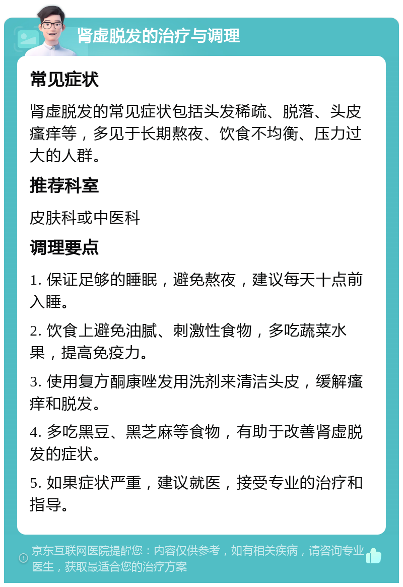 肾虚脱发的治疗与调理 常见症状 肾虚脱发的常见症状包括头发稀疏、脱落、头皮瘙痒等，多见于长期熬夜、饮食不均衡、压力过大的人群。 推荐科室 皮肤科或中医科 调理要点 1. 保证足够的睡眠，避免熬夜，建议每天十点前入睡。 2. 饮食上避免油腻、刺激性食物，多吃蔬菜水果，提高免疫力。 3. 使用复方酮康唑发用洗剂来清洁头皮，缓解瘙痒和脱发。 4. 多吃黑豆、黑芝麻等食物，有助于改善肾虚脱发的症状。 5. 如果症状严重，建议就医，接受专业的治疗和指导。