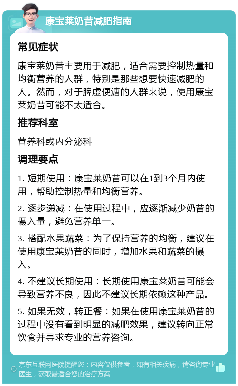 康宝莱奶昔减肥指南 常见症状 康宝莱奶昔主要用于减肥，适合需要控制热量和均衡营养的人群，特别是那些想要快速减肥的人。然而，对于脾虚便溏的人群来说，使用康宝莱奶昔可能不太适合。 推荐科室 营养科或内分泌科 调理要点 1. 短期使用：康宝莱奶昔可以在1到3个月内使用，帮助控制热量和均衡营养。 2. 逐步递减：在使用过程中，应逐渐减少奶昔的摄入量，避免营养单一。 3. 搭配水果蔬菜：为了保持营养的均衡，建议在使用康宝莱奶昔的同时，增加水果和蔬菜的摄入。 4. 不建议长期使用：长期使用康宝莱奶昔可能会导致营养不良，因此不建议长期依赖这种产品。 5. 如果无效，转正餐：如果在使用康宝莱奶昔的过程中没有看到明显的减肥效果，建议转向正常饮食并寻求专业的营养咨询。