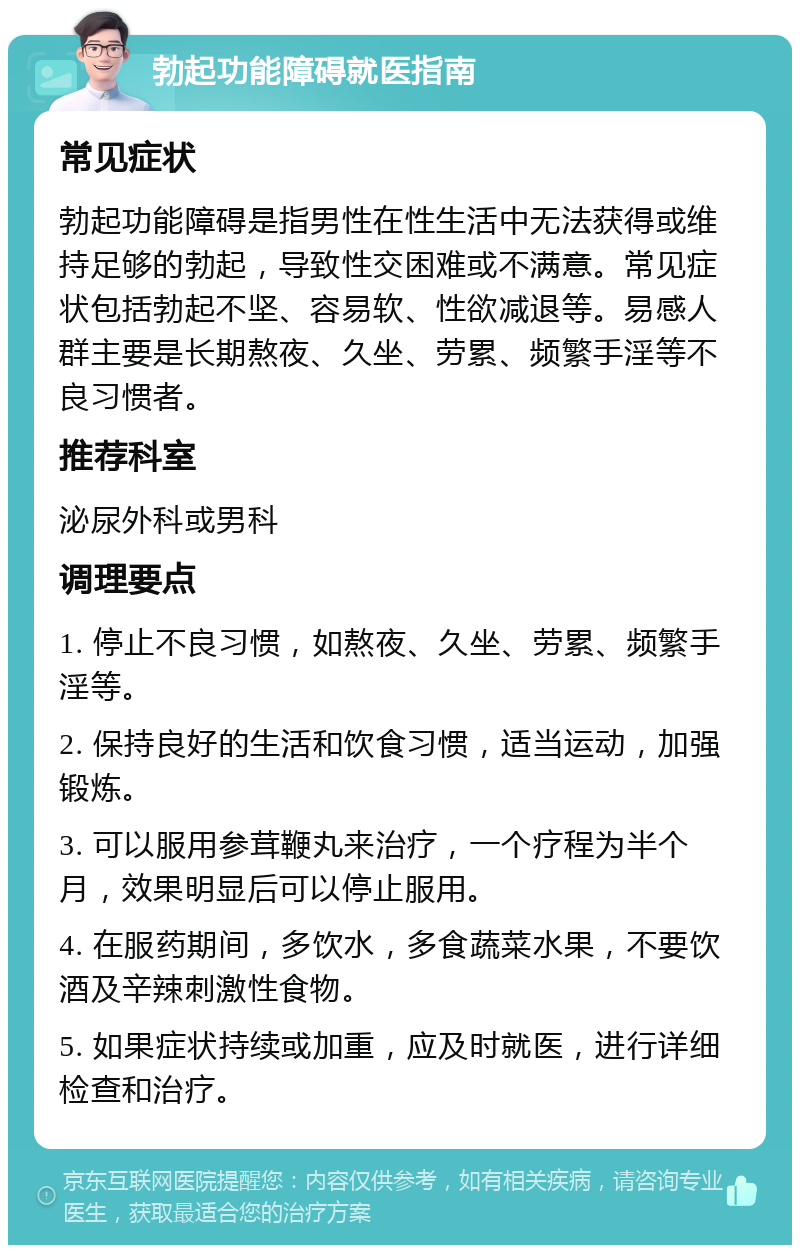 勃起功能障碍就医指南 常见症状 勃起功能障碍是指男性在性生活中无法获得或维持足够的勃起，导致性交困难或不满意。常见症状包括勃起不坚、容易软、性欲减退等。易感人群主要是长期熬夜、久坐、劳累、频繁手淫等不良习惯者。 推荐科室 泌尿外科或男科 调理要点 1. 停止不良习惯，如熬夜、久坐、劳累、频繁手淫等。 2. 保持良好的生活和饮食习惯，适当运动，加强锻炼。 3. 可以服用参茸鞭丸来治疗，一个疗程为半个月，效果明显后可以停止服用。 4. 在服药期间，多饮水，多食蔬菜水果，不要饮酒及辛辣刺激性食物。 5. 如果症状持续或加重，应及时就医，进行详细检查和治疗。