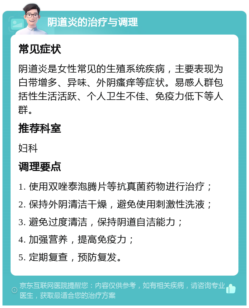 阴道炎的治疗与调理 常见症状 阴道炎是女性常见的生殖系统疾病，主要表现为白带增多、异味、外阴瘙痒等症状。易感人群包括性生活活跃、个人卫生不佳、免疫力低下等人群。 推荐科室 妇科 调理要点 1. 使用双唑泰泡腾片等抗真菌药物进行治疗； 2. 保持外阴清洁干燥，避免使用刺激性洗液； 3. 避免过度清洁，保持阴道自洁能力； 4. 加强营养，提高免疫力； 5. 定期复查，预防复发。