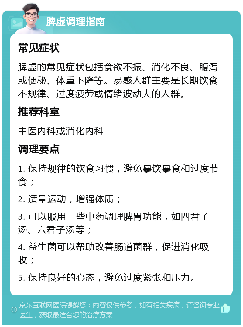 脾虚调理指南 常见症状 脾虚的常见症状包括食欲不振、消化不良、腹泻或便秘、体重下降等。易感人群主要是长期饮食不规律、过度疲劳或情绪波动大的人群。 推荐科室 中医内科或消化内科 调理要点 1. 保持规律的饮食习惯，避免暴饮暴食和过度节食； 2. 适量运动，增强体质； 3. 可以服用一些中药调理脾胃功能，如四君子汤、六君子汤等； 4. 益生菌可以帮助改善肠道菌群，促进消化吸收； 5. 保持良好的心态，避免过度紧张和压力。