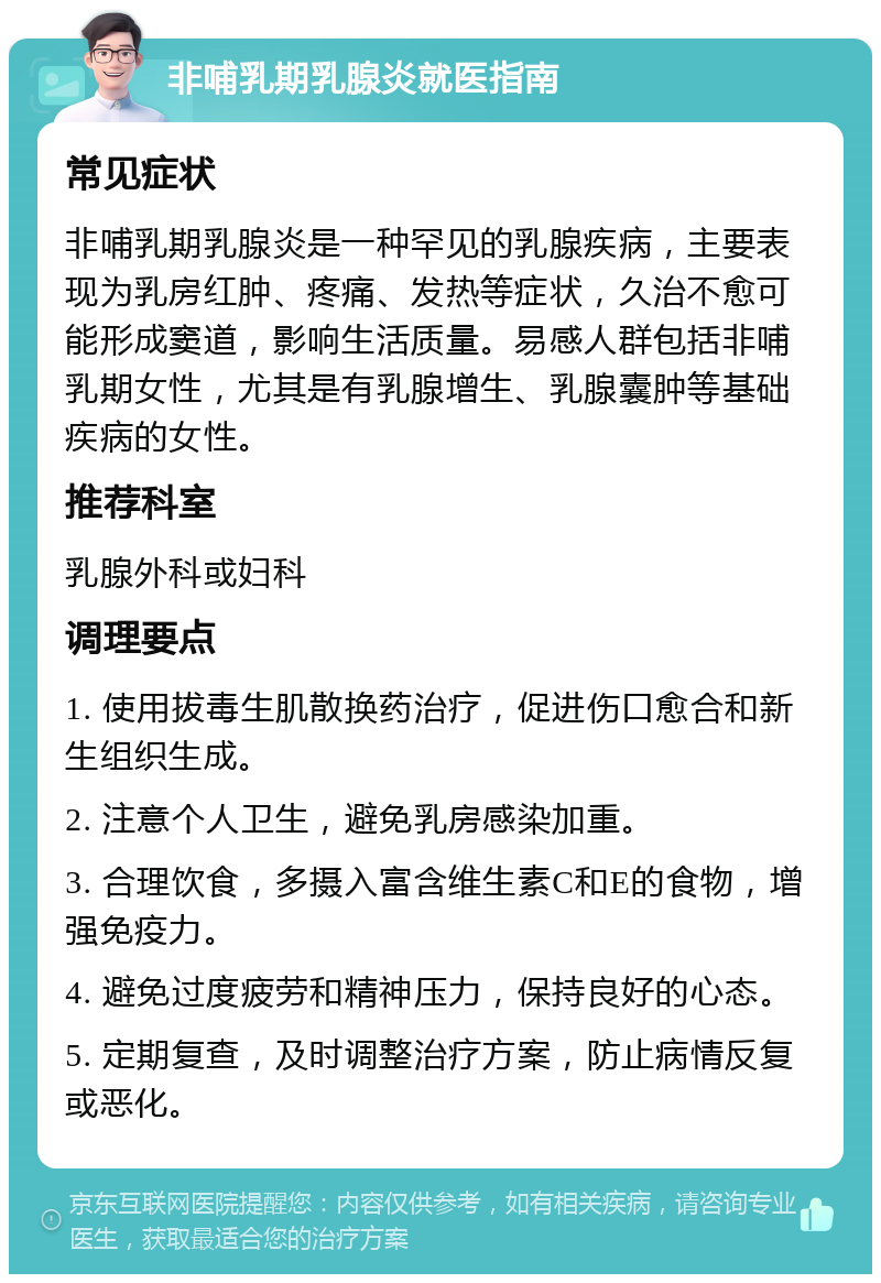 非哺乳期乳腺炎就医指南 常见症状 非哺乳期乳腺炎是一种罕见的乳腺疾病，主要表现为乳房红肿、疼痛、发热等症状，久治不愈可能形成窦道，影响生活质量。易感人群包括非哺乳期女性，尤其是有乳腺增生、乳腺囊肿等基础疾病的女性。 推荐科室 乳腺外科或妇科 调理要点 1. 使用拔毒生肌散换药治疗，促进伤口愈合和新生组织生成。 2. 注意个人卫生，避免乳房感染加重。 3. 合理饮食，多摄入富含维生素C和E的食物，增强免疫力。 4. 避免过度疲劳和精神压力，保持良好的心态。 5. 定期复查，及时调整治疗方案，防止病情反复或恶化。