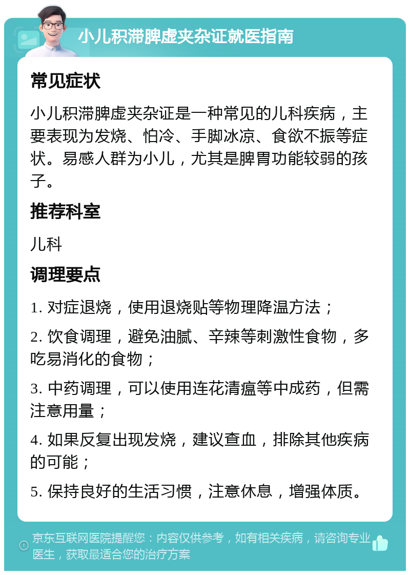 小儿积滞脾虚夹杂证就医指南 常见症状 小儿积滞脾虚夹杂证是一种常见的儿科疾病，主要表现为发烧、怕冷、手脚冰凉、食欲不振等症状。易感人群为小儿，尤其是脾胃功能较弱的孩子。 推荐科室 儿科 调理要点 1. 对症退烧，使用退烧贴等物理降温方法； 2. 饮食调理，避免油腻、辛辣等刺激性食物，多吃易消化的食物； 3. 中药调理，可以使用连花清瘟等中成药，但需注意用量； 4. 如果反复出现发烧，建议查血，排除其他疾病的可能； 5. 保持良好的生活习惯，注意休息，增强体质。