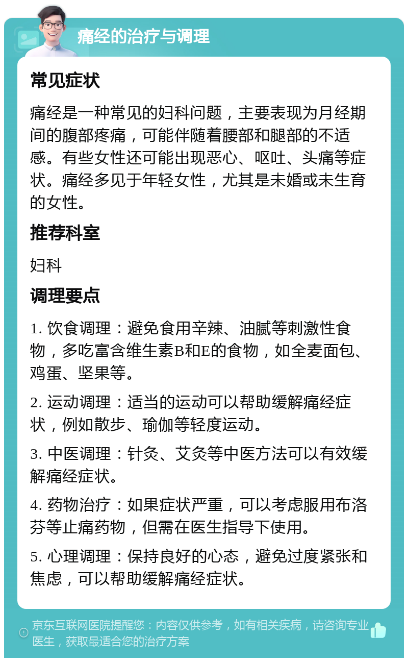 痛经的治疗与调理 常见症状 痛经是一种常见的妇科问题，主要表现为月经期间的腹部疼痛，可能伴随着腰部和腿部的不适感。有些女性还可能出现恶心、呕吐、头痛等症状。痛经多见于年轻女性，尤其是未婚或未生育的女性。 推荐科室 妇科 调理要点 1. 饮食调理：避免食用辛辣、油腻等刺激性食物，多吃富含维生素B和E的食物，如全麦面包、鸡蛋、坚果等。 2. 运动调理：适当的运动可以帮助缓解痛经症状，例如散步、瑜伽等轻度运动。 3. 中医调理：针灸、艾灸等中医方法可以有效缓解痛经症状。 4. 药物治疗：如果症状严重，可以考虑服用布洛芬等止痛药物，但需在医生指导下使用。 5. 心理调理：保持良好的心态，避免过度紧张和焦虑，可以帮助缓解痛经症状。