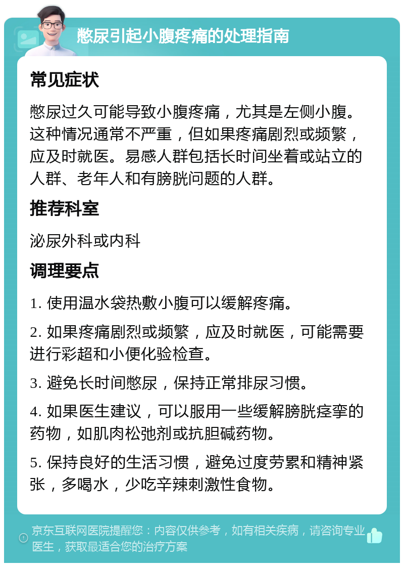 憋尿引起小腹疼痛的处理指南 常见症状 憋尿过久可能导致小腹疼痛，尤其是左侧小腹。这种情况通常不严重，但如果疼痛剧烈或频繁，应及时就医。易感人群包括长时间坐着或站立的人群、老年人和有膀胱问题的人群。 推荐科室 泌尿外科或内科 调理要点 1. 使用温水袋热敷小腹可以缓解疼痛。 2. 如果疼痛剧烈或频繁，应及时就医，可能需要进行彩超和小便化验检查。 3. 避免长时间憋尿，保持正常排尿习惯。 4. 如果医生建议，可以服用一些缓解膀胱痉挛的药物，如肌肉松弛剂或抗胆碱药物。 5. 保持良好的生活习惯，避免过度劳累和精神紧张，多喝水，少吃辛辣刺激性食物。