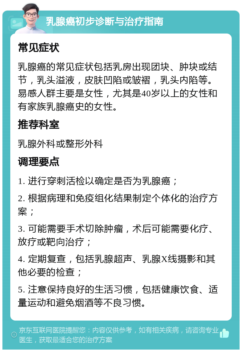 乳腺癌初步诊断与治疗指南 常见症状 乳腺癌的常见症状包括乳房出现团块、肿块或结节，乳头溢液，皮肤凹陷或皱褶，乳头内陷等。易感人群主要是女性，尤其是40岁以上的女性和有家族乳腺癌史的女性。 推荐科室 乳腺外科或整形外科 调理要点 1. 进行穿刺活检以确定是否为乳腺癌； 2. 根据病理和免疫组化结果制定个体化的治疗方案； 3. 可能需要手术切除肿瘤，术后可能需要化疗、放疗或靶向治疗； 4. 定期复查，包括乳腺超声、乳腺X线摄影和其他必要的检查； 5. 注意保持良好的生活习惯，包括健康饮食、适量运动和避免烟酒等不良习惯。