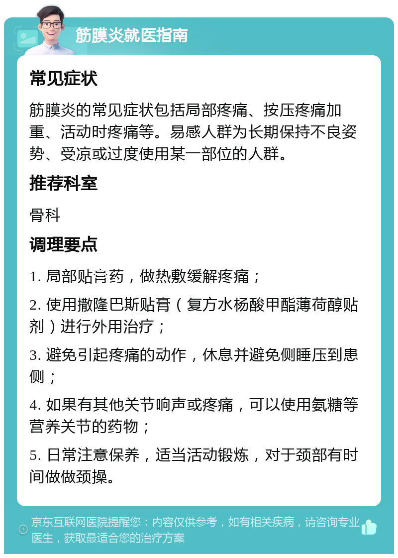 筋膜炎就医指南 常见症状 筋膜炎的常见症状包括局部疼痛、按压疼痛加重、活动时疼痛等。易感人群为长期保持不良姿势、受凉或过度使用某一部位的人群。 推荐科室 骨科 调理要点 1. 局部贴膏药，做热敷缓解疼痛； 2. 使用撒隆巴斯贴膏（复方水杨酸甲酯薄荷醇贴剂）进行外用治疗； 3. 避免引起疼痛的动作，休息并避免侧睡压到患侧； 4. 如果有其他关节响声或疼痛，可以使用氨糖等营养关节的药物； 5. 日常注意保养，适当活动锻炼，对于颈部有时间做做颈操。