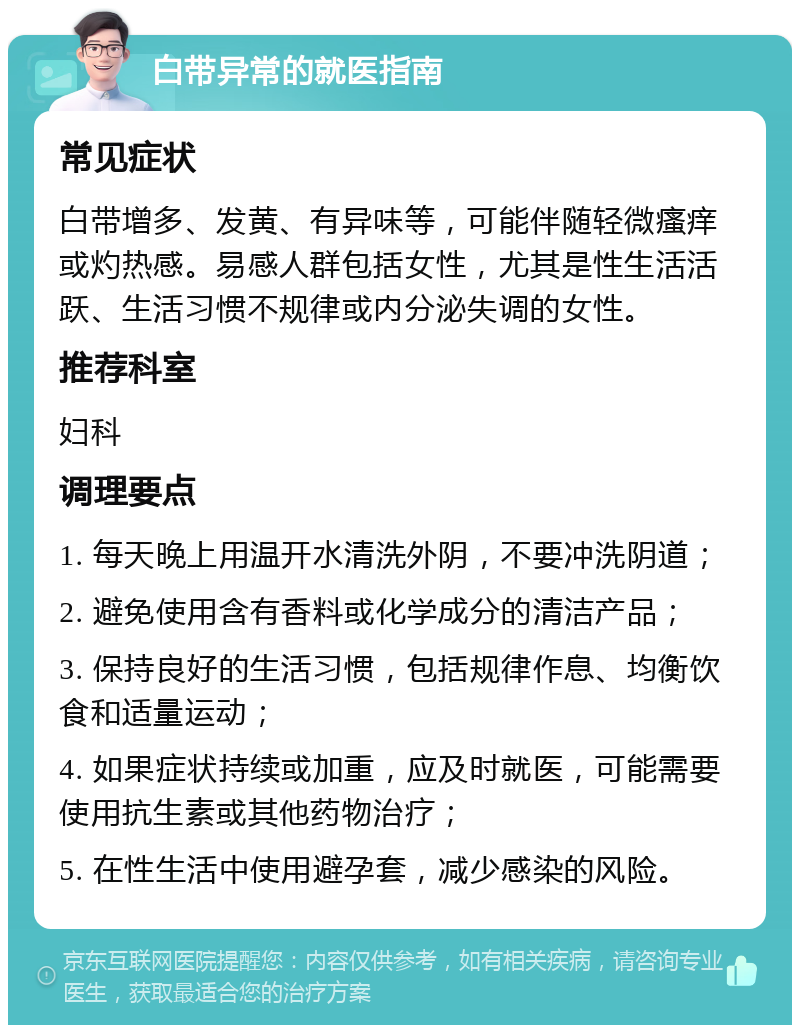 白带异常的就医指南 常见症状 白带增多、发黄、有异味等，可能伴随轻微瘙痒或灼热感。易感人群包括女性，尤其是性生活活跃、生活习惯不规律或内分泌失调的女性。 推荐科室 妇科 调理要点 1. 每天晚上用温开水清洗外阴，不要冲洗阴道； 2. 避免使用含有香料或化学成分的清洁产品； 3. 保持良好的生活习惯，包括规律作息、均衡饮食和适量运动； 4. 如果症状持续或加重，应及时就医，可能需要使用抗生素或其他药物治疗； 5. 在性生活中使用避孕套，减少感染的风险。