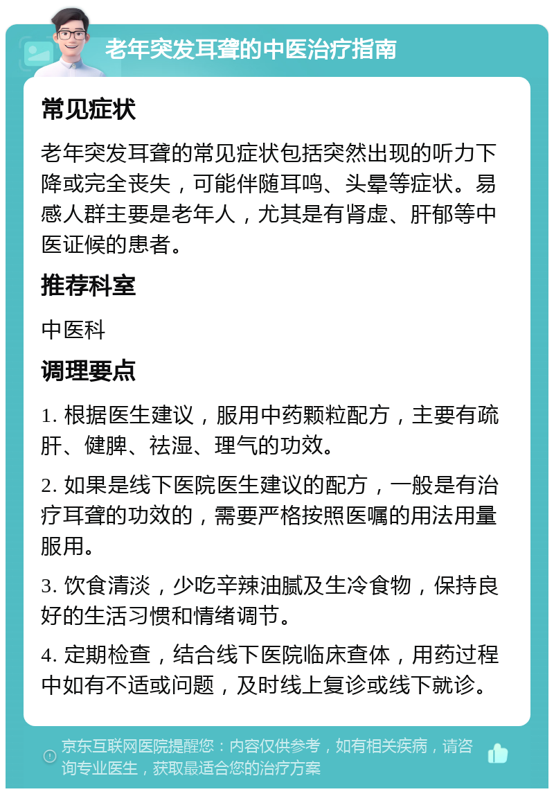 老年突发耳聋的中医治疗指南 常见症状 老年突发耳聋的常见症状包括突然出现的听力下降或完全丧失，可能伴随耳鸣、头晕等症状。易感人群主要是老年人，尤其是有肾虚、肝郁等中医证候的患者。 推荐科室 中医科 调理要点 1. 根据医生建议，服用中药颗粒配方，主要有疏肝、健脾、祛湿、理气的功效。 2. 如果是线下医院医生建议的配方，一般是有治疗耳聋的功效的，需要严格按照医嘱的用法用量服用。 3. 饮食清淡，少吃辛辣油腻及生冷食物，保持良好的生活习惯和情绪调节。 4. 定期检查，结合线下医院临床查体，用药过程中如有不适或问题，及时线上复诊或线下就诊。