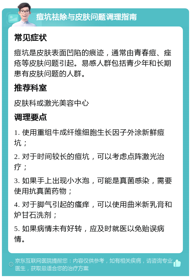 痘坑祛除与皮肤问题调理指南 常见症状 痘坑是皮肤表面凹陷的痕迹，通常由青春痘、痤疮等皮肤问题引起。易感人群包括青少年和长期患有皮肤问题的人群。 推荐科室 皮肤科或激光美容中心 调理要点 1. 使用重组牛成纤维细胞生长因子外涂新鲜痘坑； 2. 对于时间较长的痘坑，可以考虑点阵激光治疗； 3. 如果手上出现小水泡，可能是真菌感染，需要使用抗真菌药物； 4. 对于脚气引起的瘙痒，可以使用曲米新乳膏和炉甘石洗剂； 5. 如果病情未有好转，应及时就医以免贻误病情。