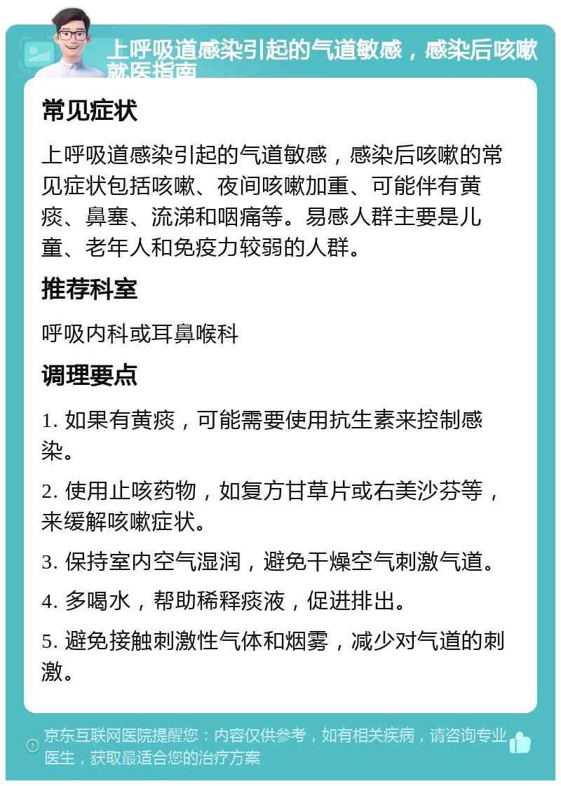 上呼吸道感染引起的气道敏感，感染后咳嗽就医指南 常见症状 上呼吸道感染引起的气道敏感，感染后咳嗽的常见症状包括咳嗽、夜间咳嗽加重、可能伴有黄痰、鼻塞、流涕和咽痛等。易感人群主要是儿童、老年人和免疫力较弱的人群。 推荐科室 呼吸内科或耳鼻喉科 调理要点 1. 如果有黄痰，可能需要使用抗生素来控制感染。 2. 使用止咳药物，如复方甘草片或右美沙芬等，来缓解咳嗽症状。 3. 保持室内空气湿润，避免干燥空气刺激气道。 4. 多喝水，帮助稀释痰液，促进排出。 5. 避免接触刺激性气体和烟雾，减少对气道的刺激。