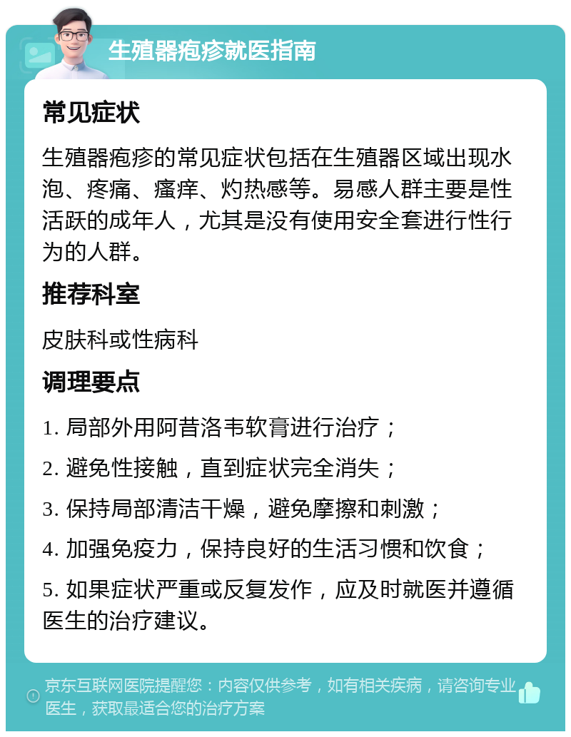 生殖器疱疹就医指南 常见症状 生殖器疱疹的常见症状包括在生殖器区域出现水泡、疼痛、瘙痒、灼热感等。易感人群主要是性活跃的成年人，尤其是没有使用安全套进行性行为的人群。 推荐科室 皮肤科或性病科 调理要点 1. 局部外用阿昔洛韦软膏进行治疗； 2. 避免性接触，直到症状完全消失； 3. 保持局部清洁干燥，避免摩擦和刺激； 4. 加强免疫力，保持良好的生活习惯和饮食； 5. 如果症状严重或反复发作，应及时就医并遵循医生的治疗建议。