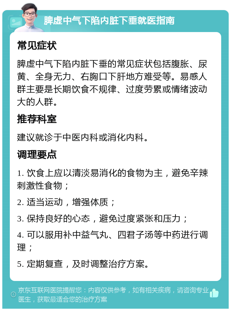 脾虚中气下陷内脏下垂就医指南 常见症状 脾虚中气下陷内脏下垂的常见症状包括腹胀、尿黄、全身无力、右胸口下肝地方难受等。易感人群主要是长期饮食不规律、过度劳累或情绪波动大的人群。 推荐科室 建议就诊于中医内科或消化内科。 调理要点 1. 饮食上应以清淡易消化的食物为主，避免辛辣刺激性食物； 2. 适当运动，增强体质； 3. 保持良好的心态，避免过度紧张和压力； 4. 可以服用补中益气丸、四君子汤等中药进行调理； 5. 定期复查，及时调整治疗方案。