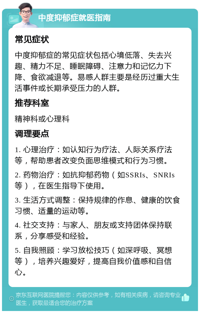 中度抑郁症就医指南 常见症状 中度抑郁症的常见症状包括心境低落、失去兴趣、精力不足、睡眠障碍、注意力和记忆力下降、食欲减退等。易感人群主要是经历过重大生活事件或长期承受压力的人群。 推荐科室 精神科或心理科 调理要点 1. 心理治疗：如认知行为疗法、人际关系疗法等，帮助患者改变负面思维模式和行为习惯。 2. 药物治疗：如抗抑郁药物（如SSRIs、SNRIs等），在医生指导下使用。 3. 生活方式调整：保持规律的作息、健康的饮食习惯、适量的运动等。 4. 社交支持：与家人、朋友或支持团体保持联系，分享感受和经验。 5. 自我照顾：学习放松技巧（如深呼吸、冥想等），培养兴趣爱好，提高自我价值感和自信心。