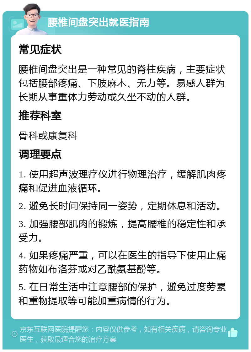 腰椎间盘突出就医指南 常见症状 腰椎间盘突出是一种常见的脊柱疾病，主要症状包括腰部疼痛、下肢麻木、无力等。易感人群为长期从事重体力劳动或久坐不动的人群。 推荐科室 骨科或康复科 调理要点 1. 使用超声波理疗仪进行物理治疗，缓解肌肉疼痛和促进血液循环。 2. 避免长时间保持同一姿势，定期休息和活动。 3. 加强腰部肌肉的锻炼，提高腰椎的稳定性和承受力。 4. 如果疼痛严重，可以在医生的指导下使用止痛药物如布洛芬或对乙酰氨基酚等。 5. 在日常生活中注意腰部的保护，避免过度劳累和重物提取等可能加重病情的行为。