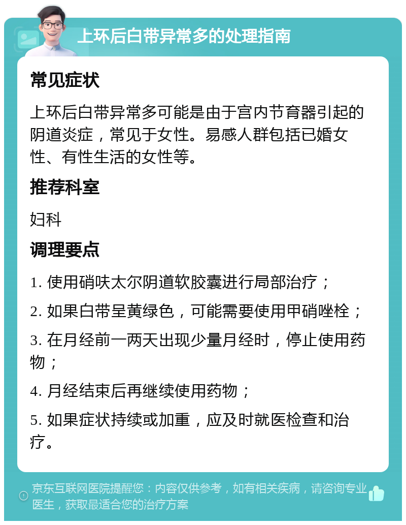 上环后白带异常多的处理指南 常见症状 上环后白带异常多可能是由于宫内节育器引起的阴道炎症，常见于女性。易感人群包括已婚女性、有性生活的女性等。 推荐科室 妇科 调理要点 1. 使用硝呋太尔阴道软胶囊进行局部治疗； 2. 如果白带呈黄绿色，可能需要使用甲硝唑栓； 3. 在月经前一两天出现少量月经时，停止使用药物； 4. 月经结束后再继续使用药物； 5. 如果症状持续或加重，应及时就医检查和治疗。