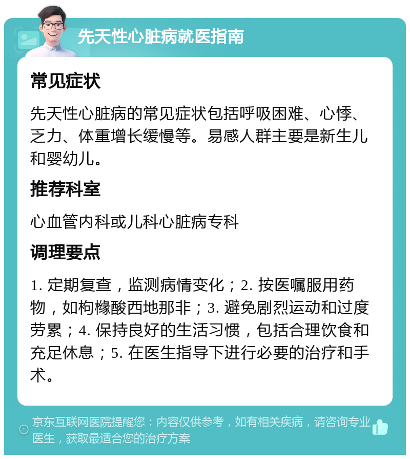 先天性心脏病就医指南 常见症状 先天性心脏病的常见症状包括呼吸困难、心悸、乏力、体重增长缓慢等。易感人群主要是新生儿和婴幼儿。 推荐科室 心血管内科或儿科心脏病专科 调理要点 1. 定期复查，监测病情变化；2. 按医嘱服用药物，如枸橼酸西地那非；3. 避免剧烈运动和过度劳累；4. 保持良好的生活习惯，包括合理饮食和充足休息；5. 在医生指导下进行必要的治疗和手术。